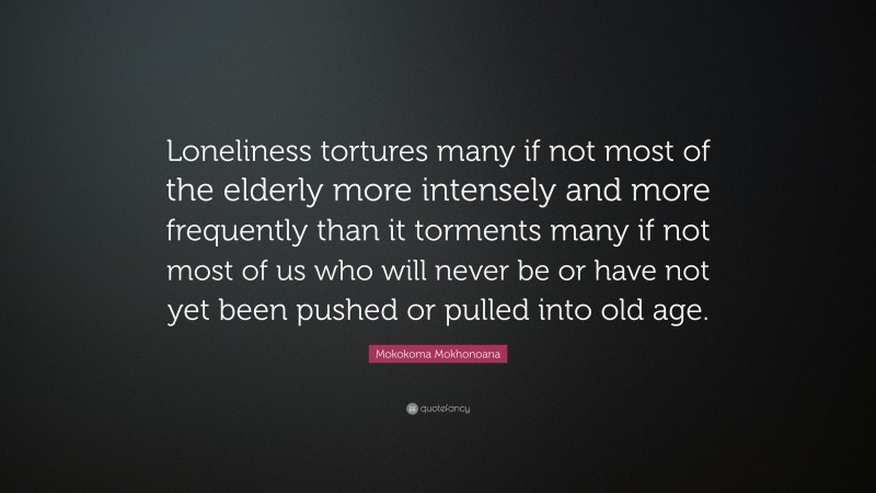 Mokokoma Mokhonoana Quote: “Loneliness tortures many if not most of the elderly more intensely and more frequently than it torments many if not most of us who will never be or have not yet been pushed or pulled into old age.”