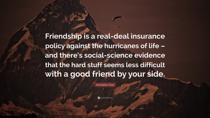 Aminatou Sow Quote: “Friendship is a real-deal insurance policy against the hurricanes of life – and there’s social-science evidence that the hard stuff seems less difficult with a good friend by your side.”