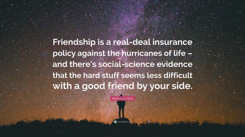 Aminatou Sow Quote: “Friendship is a real-deal insurance policy against the hurricanes of life – and there’s social-science evidence that the hard stuff seems less difficult with a good friend by your side.”