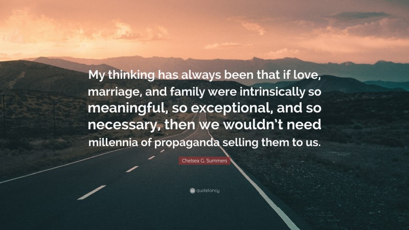 Chelsea G. Summers Quote: “My thinking has always been that if love, marriage, and family were intrinsically so meaningful, so exceptional, and so necessary, then we wouldn’t need millennia of propaganda selling them to us.”