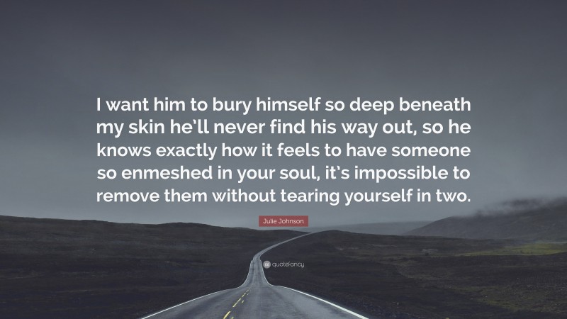 Julie Johnson Quote: “I want him to bury himself so deep beneath my skin he’ll never find his way out, so he knows exactly how it feels to have someone so enmeshed in your soul, it’s impossible to remove them without tearing yourself in two.”