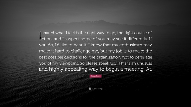 Susan Scott Quote: “I shared what I feel is the right way to go, the right course of action, and I suspect some of you may see it differently. If you do, I’d like to hear it. I know that my enthusiasm may make it hard to challenge me, but my job is to make the best possible decisions for the organization, not to persuade you of my viewpoint. So please speak up.” This is an unusual and highly appealing way to begin a meeting. At.”