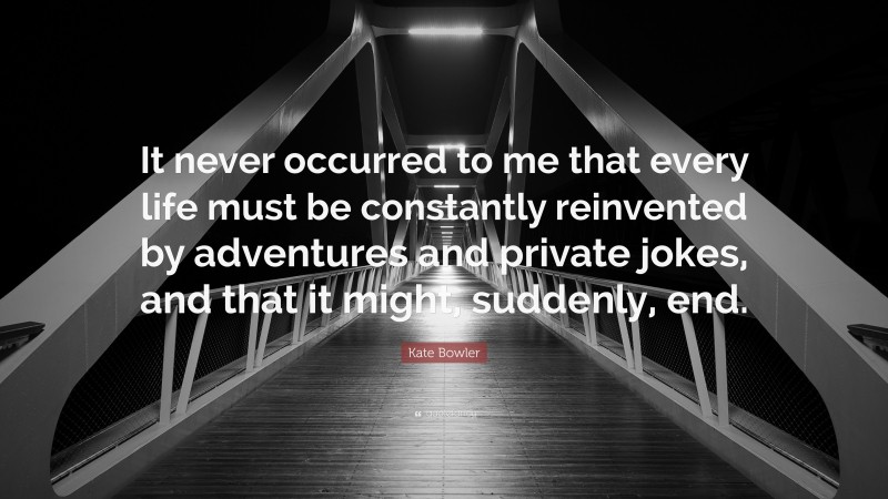 Kate Bowler Quote: “It never occurred to me that every life must be constantly reinvented by adventures and private jokes, and that it might, suddenly, end.”