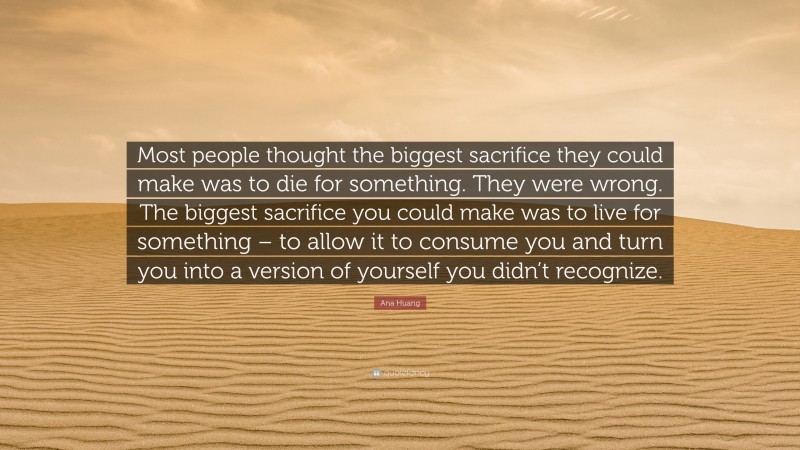 Ana Huang Quote: “Most people thought the biggest sacrifice they could make was to die for something. They were wrong. The biggest sacrifice you could make was to live for something – to allow it to consume you and turn you into a version of yourself you didn’t recognize.”