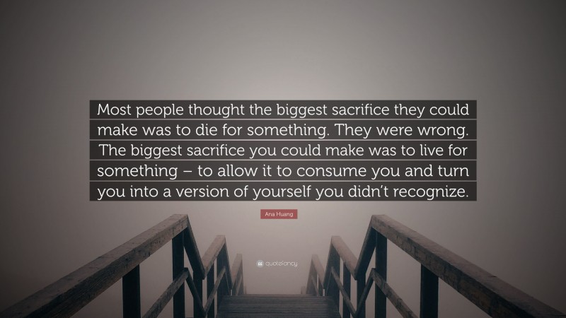 Ana Huang Quote: “Most people thought the biggest sacrifice they could make was to die for something. They were wrong. The biggest sacrifice you could make was to live for something – to allow it to consume you and turn you into a version of yourself you didn’t recognize.”