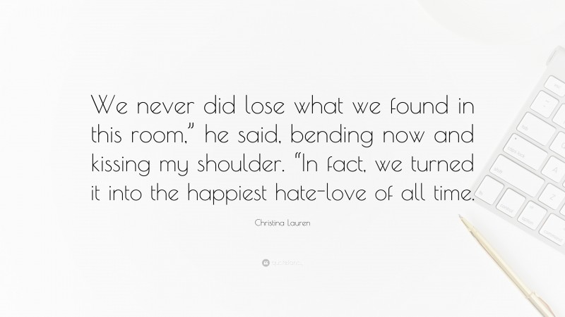 Christina Lauren Quote: “We never did lose what we found in this room,” he said, bending now and kissing my shoulder. “In fact, we turned it into the happiest hate-love of all time.”