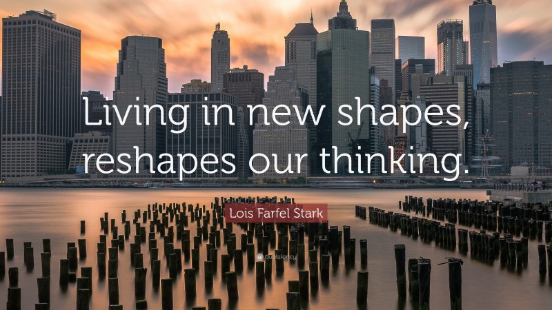 Lois Farfel Stark Quote: “Living in new shapes, reshapes our thinking.”