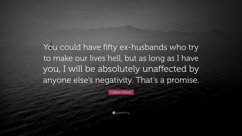 Colleen Hoover Quote: “You could have fifty ex-husbands who try to make our lives hell, but as long as I have you, I will be absolutely unaffected by anyone else’s negativity. That’s a promise.”