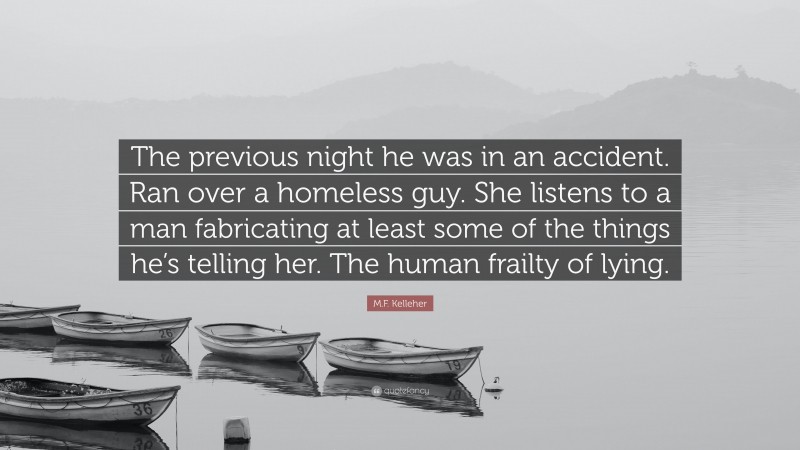 M.F. Kelleher Quote: “The previous night he was in an accident. Ran over a homeless guy. She listens to a man fabricating at least some of the things he’s telling her. The human frailty of lying.”