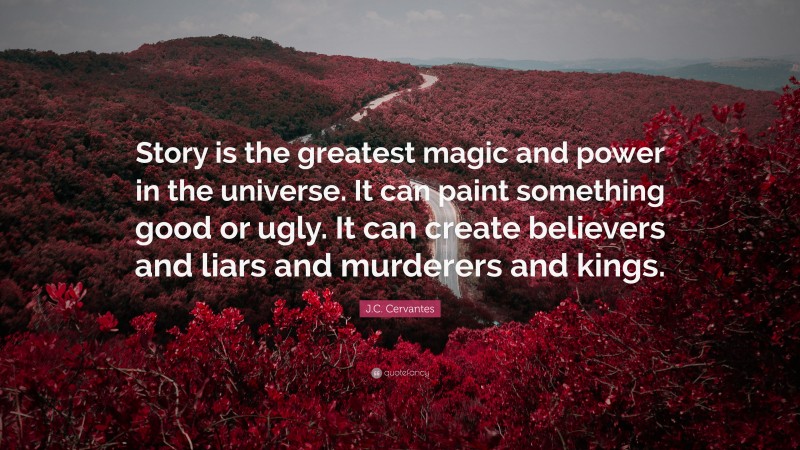 J.C. Cervantes Quote: “Story is the greatest magic and power in the universe. It can paint something good or ugly. It can create believers and liars and murderers and kings.”