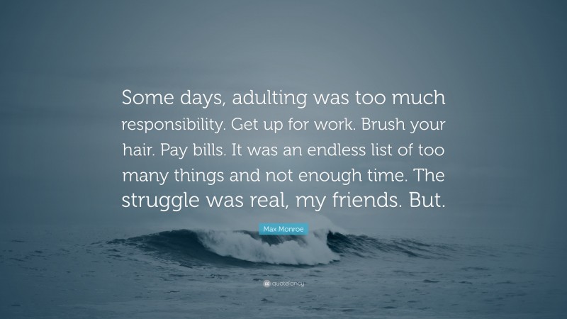 Max Monroe Quote: “Some days, adulting was too much responsibility. Get up for work. Brush your hair. Pay bills. It was an endless list of too many things and not enough time. The struggle was real, my friends. But.”