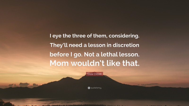 Eliza Crewe Quote: “I eye the three of them, considering. They’ll need a lesson in discretion before I go. Not a lethal lesson. Mom wouldn’t like that.”