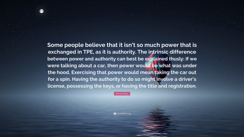 Michael Makai Quote: “Some people believe that it isn’t so much power that is exchanged in TPE, as it is authority. The intrinsic difference between power and authority can best be explained thusly: If we were talking about a car, then power would be what was under the hood. Exercising that power would mean taking the car out for a spin. Having the authority to do so might involve a driver’s license, possessing the keys, or having the title and registration.”