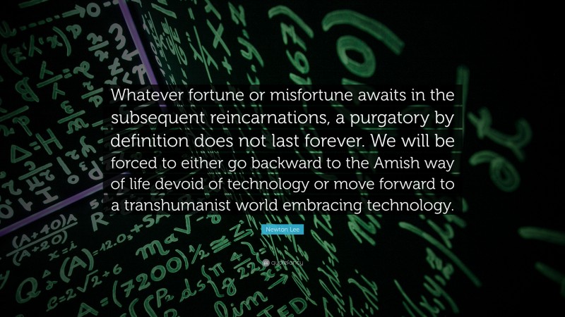Newton Lee Quote: “Whatever fortune or misfortune awaits in the subsequent reincarnations, a purgatory by definition does not last forever. We will be forced to either go backward to the Amish way of life devoid of technology or move forward to a transhumanist world embracing technology.”