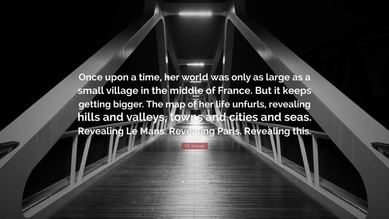 V.E. Schwab Quote: “Once upon a time, her world was only as large as a small village in the middle of France. But it keeps getting bigger. The map of her life unfurls, revealing hills and valleys, towns and cities and seas. Revealing Le Mans. Revealing Paris. Revealing this.”