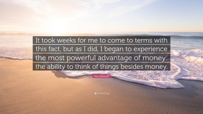 Tara Westover Quote: “It took weeks for me to come to terms with this fact, but as I did, I began to experience the most powerful advantage of money: the ability to think of things besides money.”