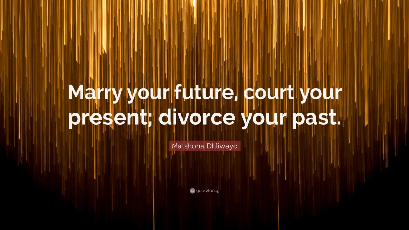 Matshona Dhliwayo Quote: “Marry your future, court your present; divorce your past.”