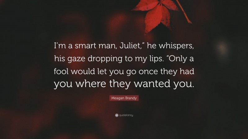 Meagan Brandy Quote: “I’m a smart man, Juliet,” he whispers, his gaze dropping to my lips. “Only a fool would let you go once they had you where they wanted you.”