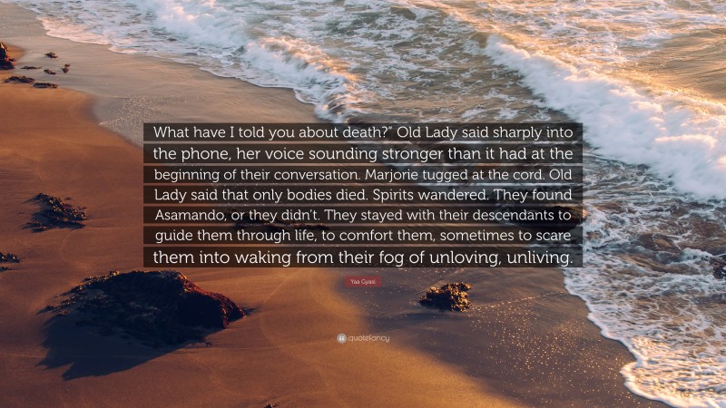 Yaa Gyasi Quote: “What have I told you about death?” Old Lady said sharply into the phone, her voice sounding stronger than it had at the beginning of their conversation. Marjorie tugged at the cord. Old Lady said that only bodies died. Spirits wandered. They found Asamando, or they didn’t. They stayed with their descendants to guide them through life, to comfort them, sometimes to scare them into waking from their fog of unloving, unliving.”