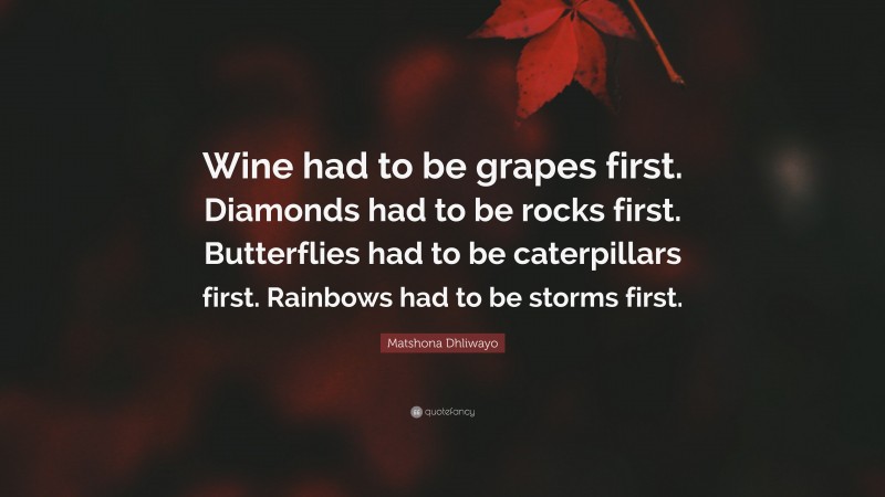 Matshona Dhliwayo Quote: “Wine had to be grapes first. Diamonds had to be rocks first. Butterflies had to be caterpillars first. Rainbows had to be storms first.”