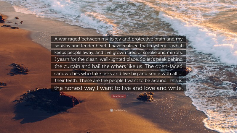 Amy Poehler Quote: “A war raged between my jokey and protective brain and my squishy and tender heart. I have realized that mystery is what keeps people away, and I’ve grown tired of smoke and mirrors. I yearn for the clean, well-lighted place. So let’s peek behind the curtain and hail the others like us. The open-faced sandwiches who take risks and live big and smile with all of their teeth. These are the people I want to be around. This is the honest way I want to live and love and write.”