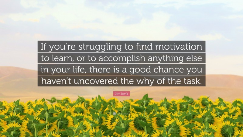 Jim Kwik Quote: “If you’re struggling to find motivation to learn, or to accomplish anything else in your life, there is a good chance you haven’t uncovered the why of the task.”