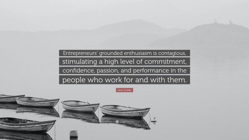 Amy Cuddy Quote: “Entrepreneurs’ grounded enthusiasm is contagious, stimulating a high level of commitment, confidence, passion, and performance in the people who work for and with them.”