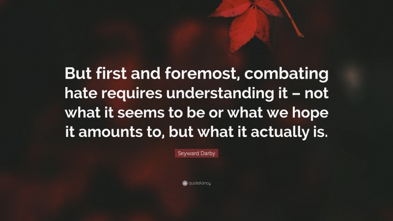 Seyward Darby Quote: “But first and foremost, combating hate requires understanding it – not what it seems to be or what we hope it amounts to, but what it actually is.”