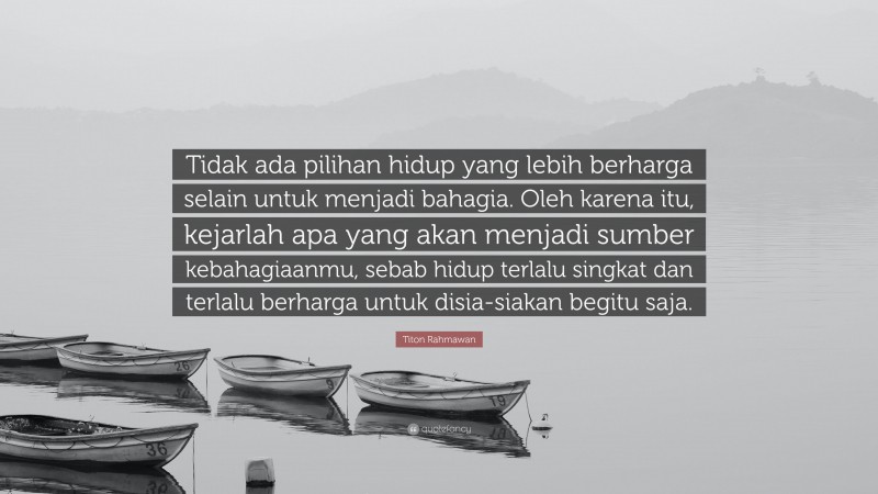Titon Rahmawan Quote: “Tidak ada pilihan hidup yang lebih berharga selain untuk menjadi bahagia. Oleh karena itu, kejarlah apa yang akan menjadi sumber kebahagiaanmu, sebab hidup terlalu singkat dan terlalu berharga untuk disia-siakan begitu saja.”