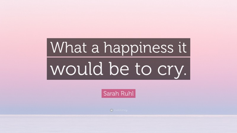 Sarah Ruhl Quote: “What a happiness it would be to cry.”