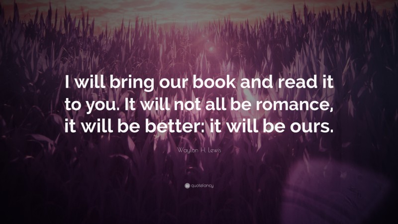 Waylon H. Lewis Quote: “I will bring our book and read it to you. It will not all be romance, it will be better: it will be ours.”