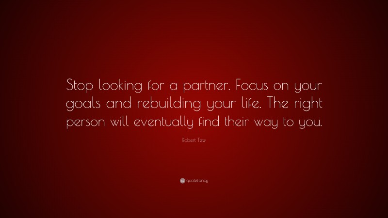 Robert Tew Quote: “Stop looking for a partner. Focus on your goals and rebuilding your life. The right person will eventually find their way to you.”