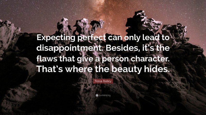 Tessa Bailey Quote: “Expecting perfect can only lead to disappointment. Besides, it’s the flaws that give a person character. That’s where the beauty hides.”