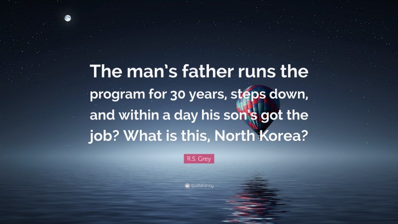 R.S. Grey Quote: “The man’s father runs the program for 30 years, steps down, and within a day his son’s got the job? What is this, North Korea?”