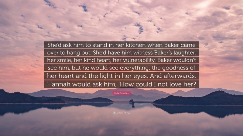 Kelly Quindlen Quote: “She’d ask him to stand in her kitchen when Baker came over to hang out. She’d have him witness Baker’s laughter, her smile, her kind heart, her vulnerability. Baker wouldn’t see him, but he would see everything: the goodness of her heart and the light in her eyes. And afterwards, Hannah would ask him, ‘How could I not love her?”