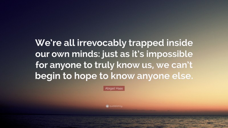 Abigail Haas Quote: “We’re all irrevocably trapped inside our own minds: just as it’s impossible for anyone to truly know us, we can’t begin to hope to know anyone else.”