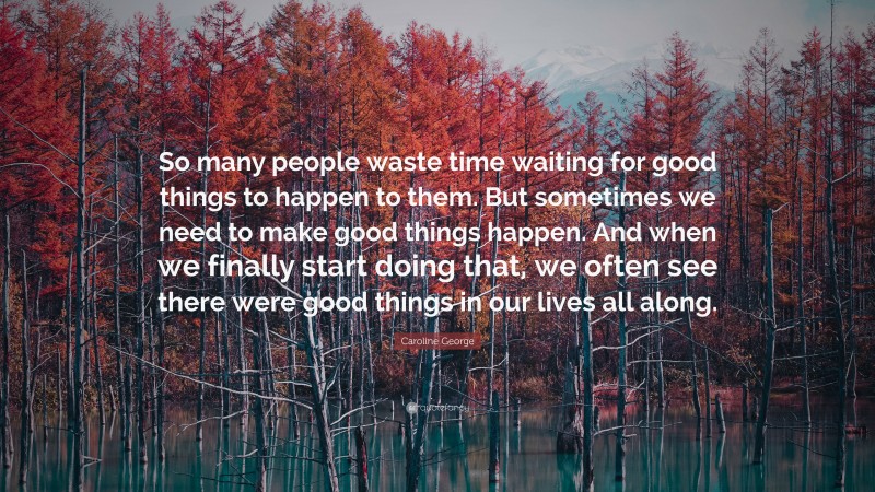 Caroline George Quote: “So many people waste time waiting for good things to happen to them. But sometimes we need to make good things happen. And when we finally start doing that, we often see there were good things in our lives all along.”