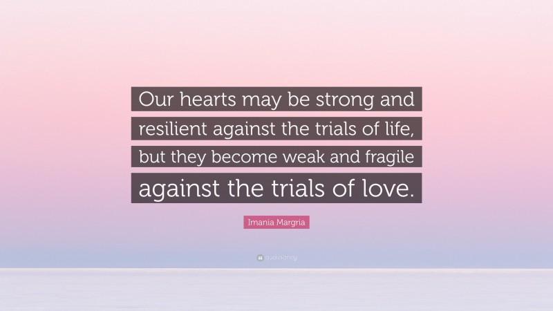 Imania Margria Quote: “Our hearts may be strong and resilient against the trials of life, but they become weak and fragile against the trials of love.”