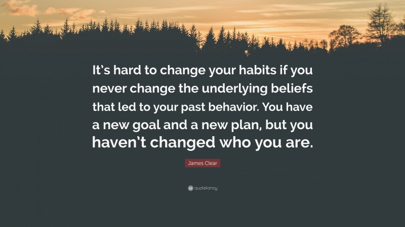 James Clear Quote: “It’s hard to change your habits if you never change the underlying beliefs that led to your past behavior. You have a new goal and a new plan, but you haven’t changed who you are.”