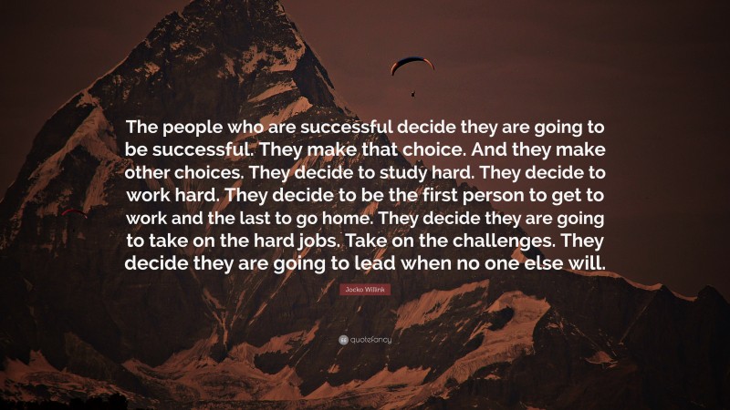 Jocko Willink Quote: “The people who are successful decide they are going to be successful. They make that choice. And they make other choices. They decide to study hard. They decide to work hard. They decide to be the first person to get to work and the last to go home. They decide they are going to take on the hard jobs. Take on the challenges. They decide they are going to lead when no one else will.”