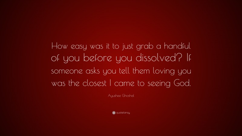 Ayushee Ghoshal Quote: “How easy was it to just grab a handful of you before you dissolved? If someone asks you tell them loving you was the closest I came to seeing God.”