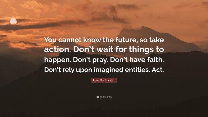 Peter Boghossian Quote: “You cannot know the future, so take action. Don’t wait for things to happen. Don’t pray. Don’t have faith. Don’t rely upon imagined entities. Act.”
