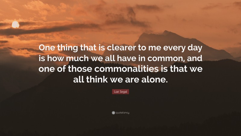 Liat Segal Quote: “One thing that is clearer to me every day is how much we all have in common, and one of those commonalities is that we all think we are alone.”