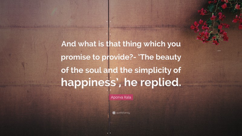 Aporva Kala Quote: “And what is that thing which you promise to provide?- ‘The beauty of the soul and the simplicity of happiness’, he replied.”