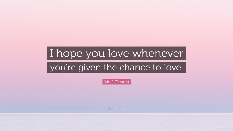 Iain S. Thomas Quote: “I hope you love whenever you’re given the chance to love.”