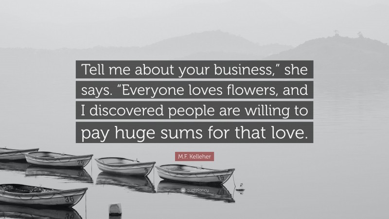 M.F. Kelleher Quote: “Tell me about your business,” she says. “Everyone loves flowers, and I discovered people are willing to pay huge sums for that love.”