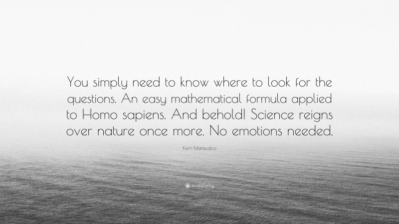 Kerri Maniscalco Quote: “You simply need to know where to look for the questions. An easy mathematical formula applied to Homo sapiens. And behold! Science reigns over nature once more. No emotions needed.”