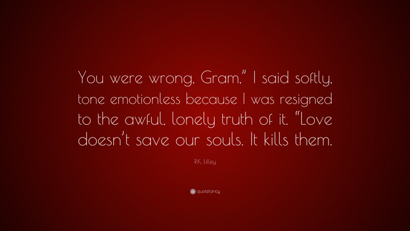 R.K. Lilley Quote: “You were wrong, Gram,” I said softly, tone emotionless because I was resigned to the awful, lonely truth of it. “Love doesn’t save our souls. It kills them.”