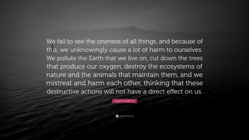 Joseph P. Kauffman Quote: “We fail to see the oneness of all things, and because of this, we unknowingly cause a lot of harm to ourselves. We pollute the Earth that we live on, cut down the trees that produce our oxygen, destroy the ecosystems of nature and the animals that maintain them, and we mistreat and harm each other, thinking that these destructive actions will not have a direct effect on us.”