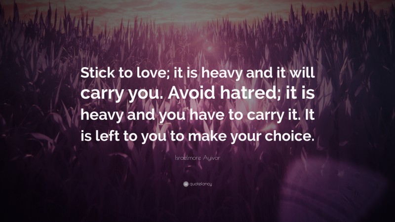 Israelmore Ayivor Quote: “Stick to love; it is heavy and it will carry you. Avoid hatred; it is heavy and you have to carry it. It is left to you to make your choice.”